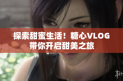 探索甜蜜生活！糖心VLOG带你开启甜美之旅