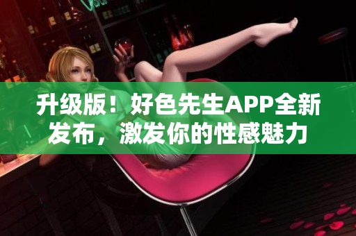 升级版！好色先生APP全新发布，激发你的性感魅力