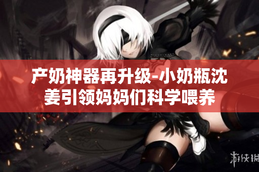 产奶神器再升级-小奶瓶沈姜引领妈妈们科学喂养