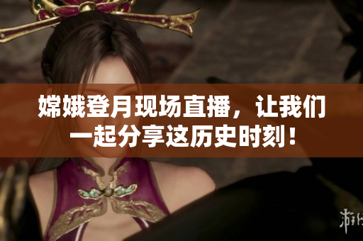 嫦娥登月现场直播，让我们一起分享这历史时刻！