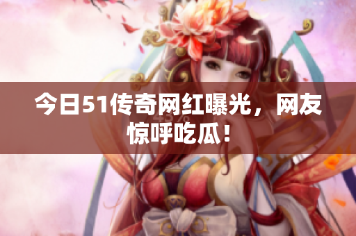 今日51传奇网红曝光，网友惊呼吃瓜！