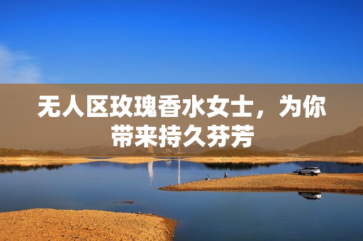 无人区玫瑰香水女士，为你带来持久芬芳