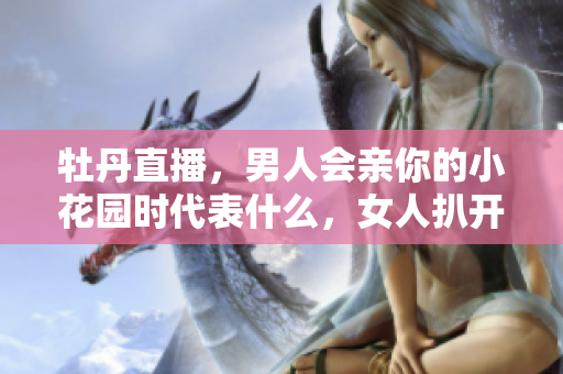 牡丹直播，男人会亲你的小花园时代表什么，女人扒开腿让男人狂桶30分钟226