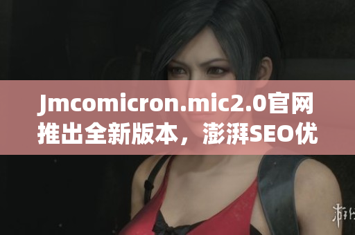 Jmcomicron.mic2.0官网推出全新版本，澎湃SEO优化攻略