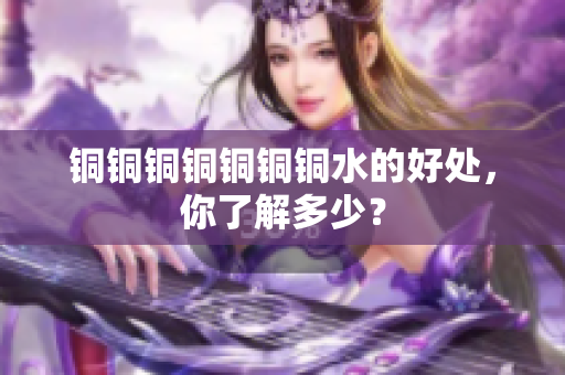 铜铜铜铜铜铜铜水的好处，你了解多少？