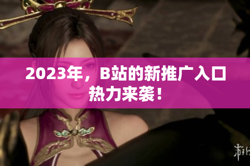 2023年，B站的新推广入口热力来袭！