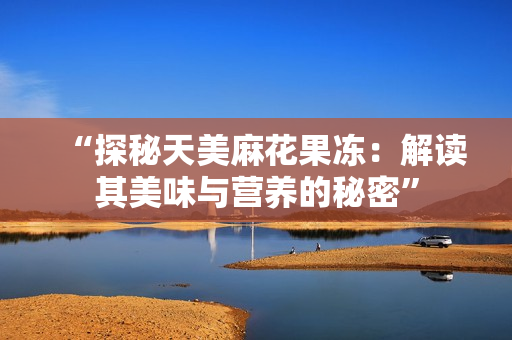 “探秘天美麻花果冻：解读其美味与营养的秘密”