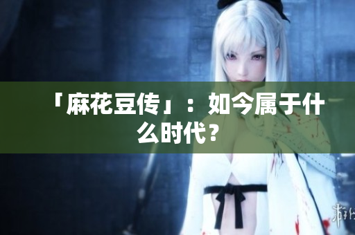 「麻花豆传」：如今属于什么时代？