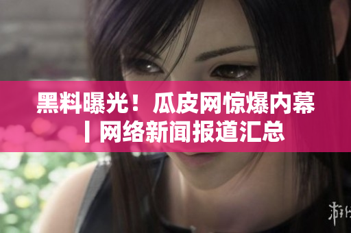 黑料曝光！瓜皮网惊爆内幕丨网络新闻报道汇总
