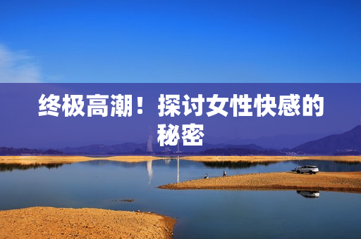终极高潮！探讨女性快感的秘密