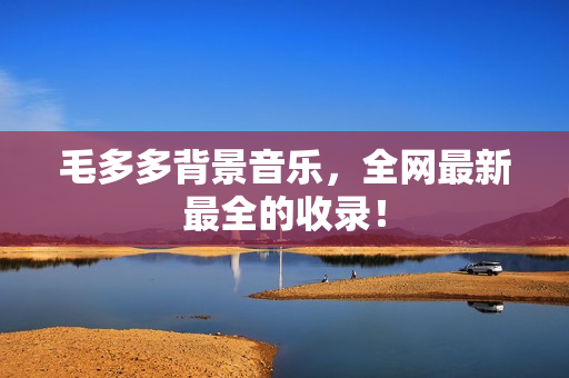 毛多多背景音乐，全网最新最全的收录！