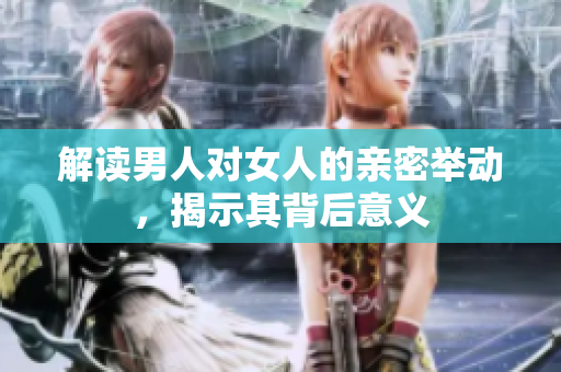 解读男人对女人的亲密举动，揭示其背后意义