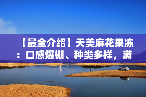 【最全介绍】天美麻花果冻：口感爆棚、种类多样，满足你的味蕾！