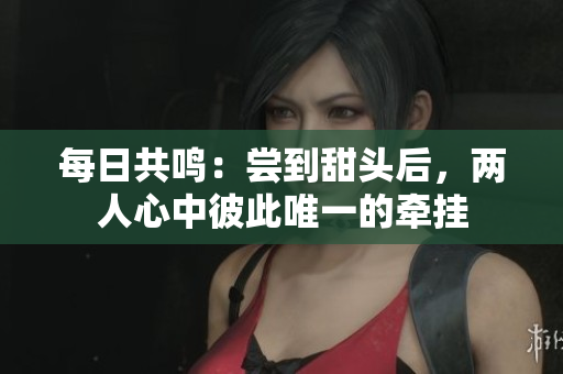 每日共鸣：尝到甜头后，两人心中彼此唯一的牵挂