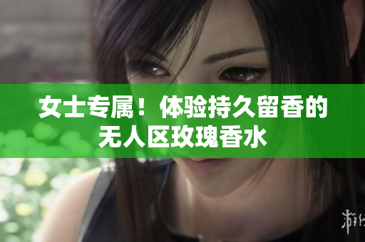 女士专属！体验持久留香的无人区玫瑰香水
