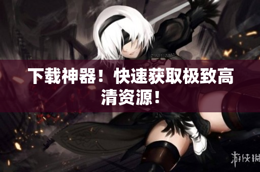 下载神器！快速获取极致高清资源！