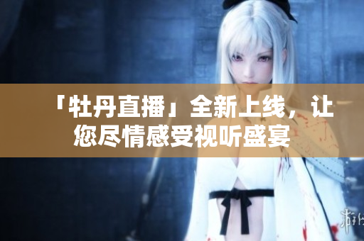 「牡丹直播」全新上线，让您尽情感受视听盛宴