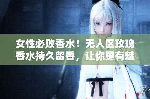 女性必败香水！无人区玫瑰香水持久留香，让你更有魅力
