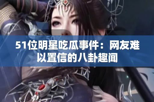 51位明星吃瓜事件：网友难以置信的八卦趣闻