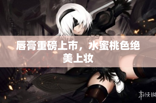 唇膏重磅上市，水蜜桃色绝美上妆