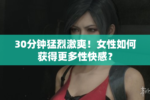 30分钟猛烈激爽！女性如何获得更多性快感？