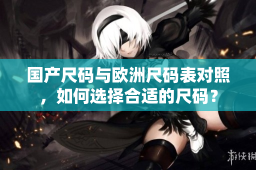 国产尺码与欧洲尺码表对照，如何选择合适的尺码？