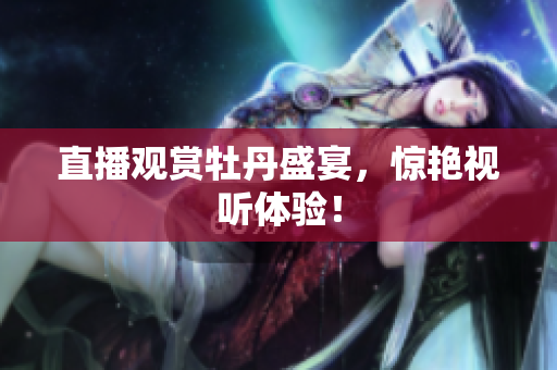 直播观赏牡丹盛宴，惊艳视听体验！