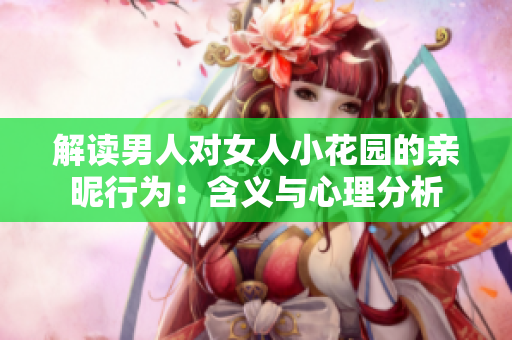 解读男人对女人小花园的亲昵行为：含义与心理分析