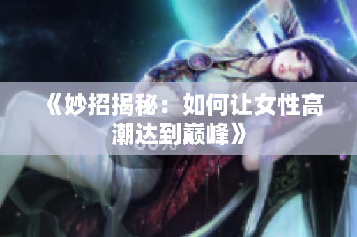 《妙招揭秘：如何让女性高潮达到巅峰》
