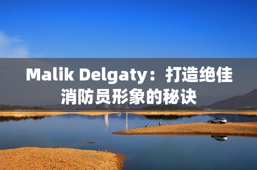 Malik Delgaty：打造绝佳消防员形象的秘诀