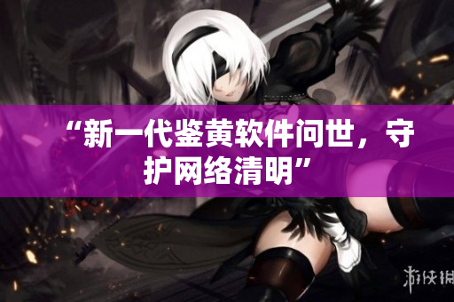 “新一代鉴黄软件问世，守护网络清明”