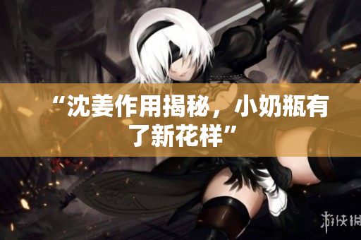 “沈姜作用揭秘，小奶瓶有了新花样”