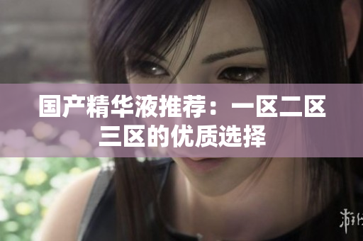 国产精华液推荐：一区二区三区的优质选择