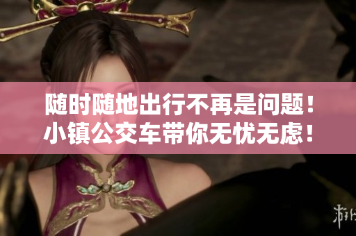 随时随地出行不再是问题！小镇公交车带你无忧无虑！
