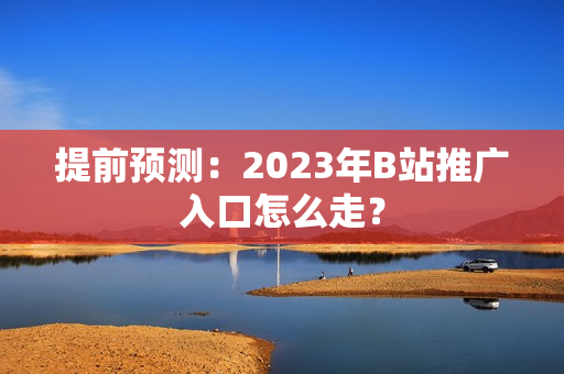提前预测：2023年B站推广入口怎么走？