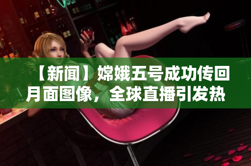 【新闻】嫦娥五号成功传回月面图像，全球直播引发热议！
