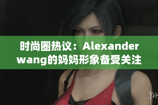 时尚圈热议：Alexanderwang的妈妈形象备受关注