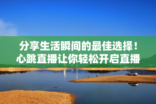 分享生活瞬间的最佳选择！心跳直播让你轻松开启直播时代