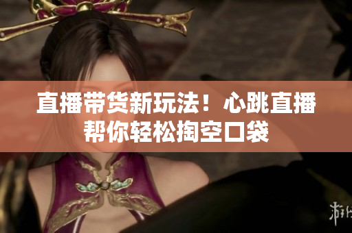 直播带货新玩法！心跳直播帮你轻松掏空口袋