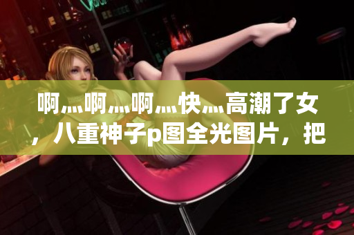 啊灬啊灬啊灬快灬高潮了女，八重神子p图全光图片，把佛珠一个一个挤出去46