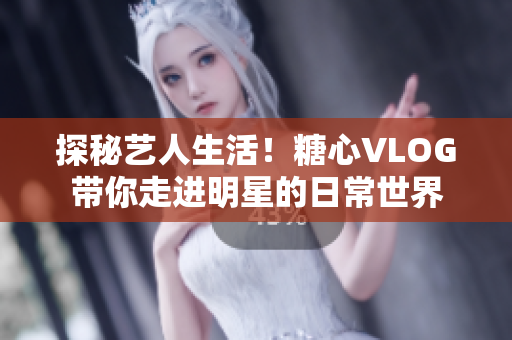 探秘艺人生活！糖心VLOG带你走进明星的日常世界