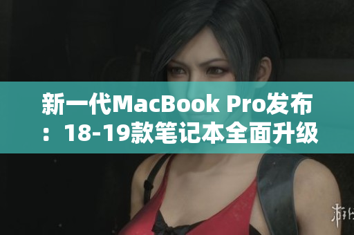 新一代MacBook Pro发布：18-19款笔记本全面升级！