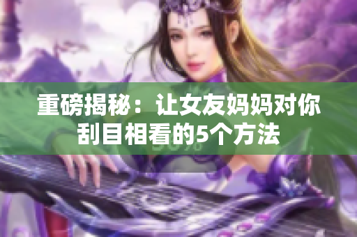 重磅揭秘：让女友妈妈对你刮目相看的5个方法