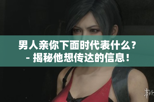 男人亲你下面时代表什么？- 揭秘他想传达的信息！
