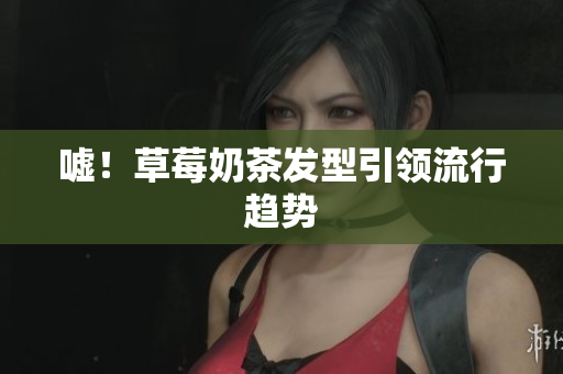 嘘！草莓奶茶发型引领流行趋势