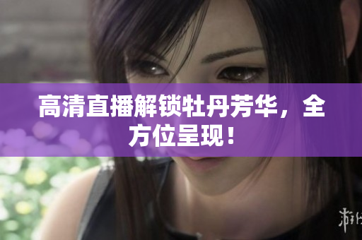 高清直播解锁牡丹芳华，全方位呈现！