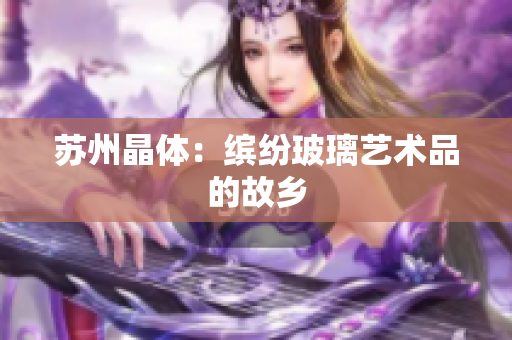 苏州晶体：缤纷玻璃艺术品的故乡