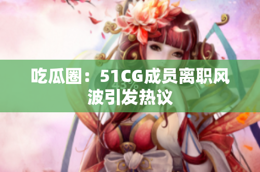 吃瓜圈：51CG成员离职风波引发热议
