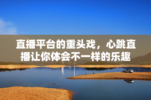 直播平台的重头戏，心跳直播让你体会不一样的乐趣
