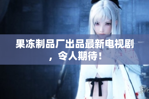 果冻制品厂出品最新电视剧，令人期待！